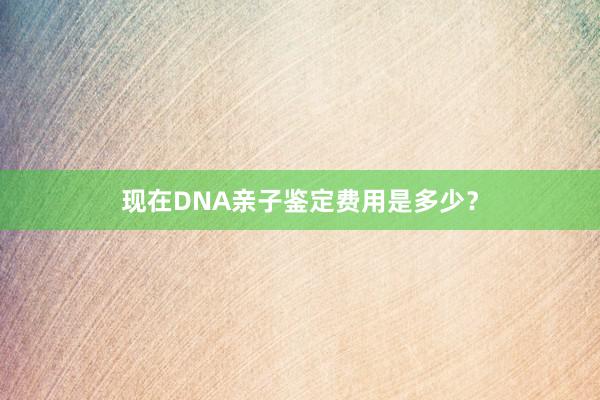 现在DNA亲子鉴定费用是多少？